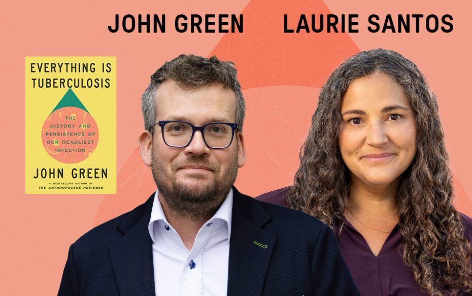 Against a light orange background: headshots of the author John Green and the lecturer Dr. Laurie Santos, beside the cover of Green's book "Everything Is Tuberculosis." The artists' names appear in black text above their headshots.